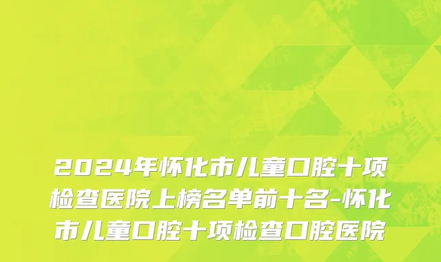 2024年怀化市儿童口腔十项检查医院上榜名单前十名-怀化市儿童口腔十项检查口腔医院