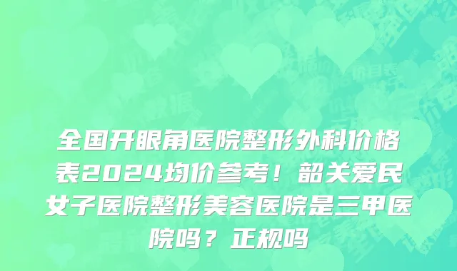 全国开眼角医院整形外科价格表2024均价参考!韶关爱民女子医院整形美容医院是三甲医院吗?正规吗