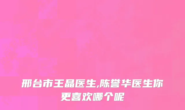 邢台市王晶医生,陈誉华医生你更喜欢哪个呢