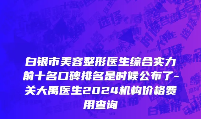 白银市美容整形医生综合实力前十名口碑排名是时候公布了-关大禹医生2024机构价格费用查询