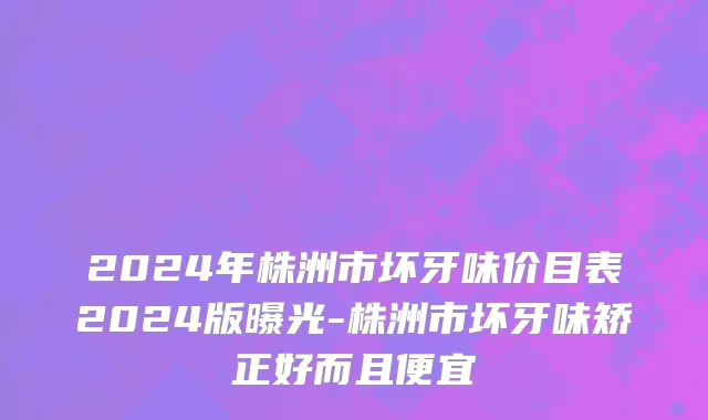 2024年株洲市坏牙味价目表2024版曝光-株洲市坏牙味矫正好而且便宜