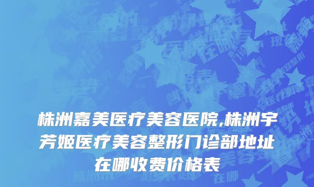 株洲嘉美医疗美容医院,株洲宇芳姬医疗美容整形门诊部地址在哪收费价格表