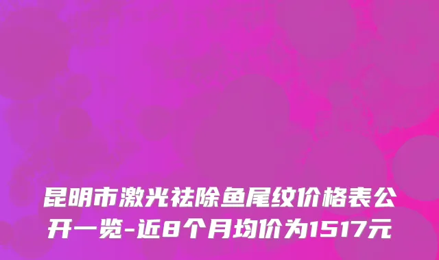 昆明市激光祛除鱼尾纹价格表公开一览-近8个月均价为1517元