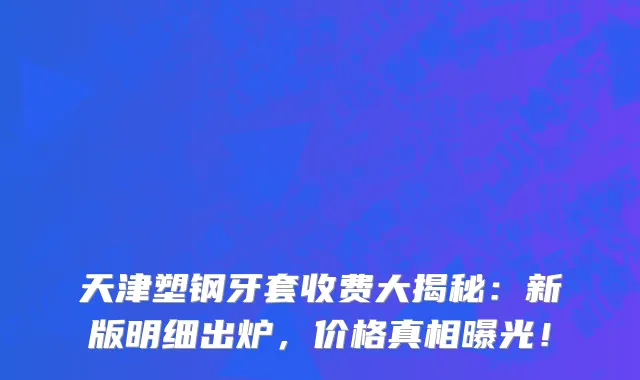 天津塑钢牙套收费大揭秘:新版明细出炉,价格真相曝光!