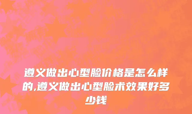 遵义做出心型脸价格是怎么样的,遵义做出心型脸术效果好多少钱