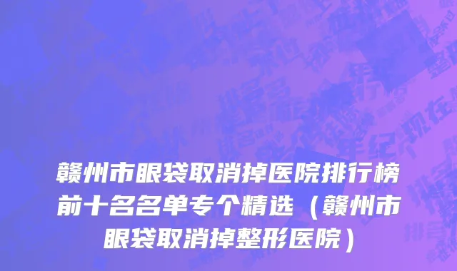 赣州市眼袋取消掉医院排行榜前十名名单专个精选（赣州市眼袋取消掉整形医院）