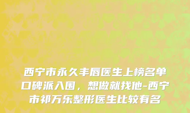 西宁市永久丰唇医生上榜名单口碑派入围，想做就找他-西宁市祁万乐整形医生比较有名