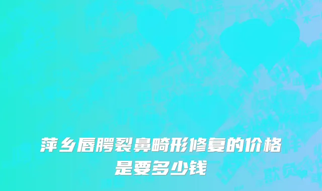 萍乡唇腭裂鼻畸形修复的价格是要多少钱