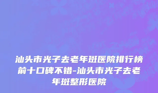 汕头市光子去老年斑医院排行榜前十口碑不错-汕头市光子去老年斑整形医院