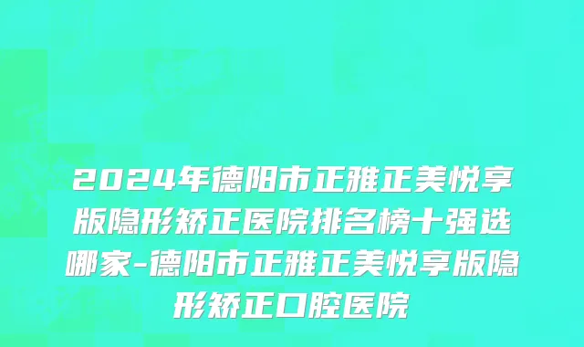 2024年德阳市正雅正美悦享版隐形矫正医院排名榜十强选哪家-德阳市正雅正美悦享版隐形矫正口腔医院