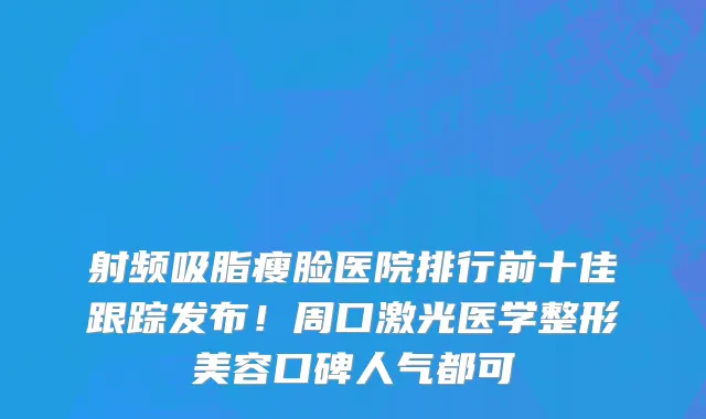 射频吸脂瘦脸医院排行前十佳跟踪发布!周口激光医学整形美容口碑人气都可