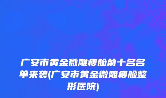 广安市黄金微雕瘦脸前十名名单来袭(广安市黄金微雕瘦脸整形医院)