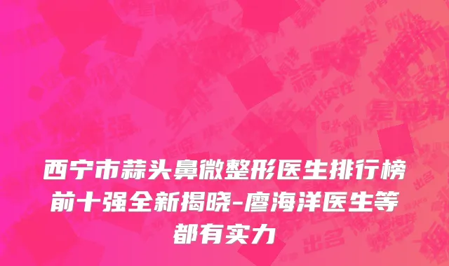 西宁市蒜头鼻微整形医生排行榜前十强全新揭晓-廖海洋医生等都有实力