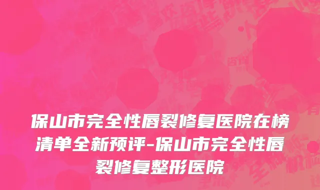 保山市完全性唇裂修复医院在榜清单全新预评-保山市完全性唇裂修复整形医院