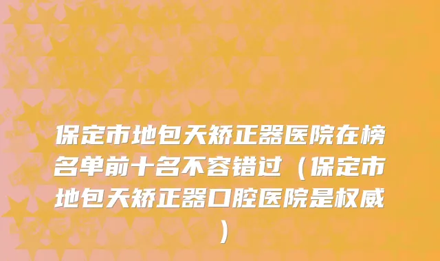 保定市地包天矫正器医院在榜名单前十名不容错过（保定市地包天矫正器口腔医院是权威）