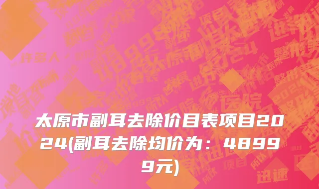 太原市副耳去除价目表项目2024(副耳去除均价为：48999元)