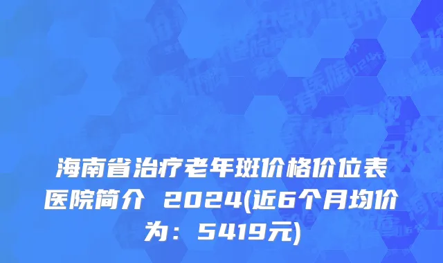 海南省治疗老年斑价格价位表医院简介 2024(近6个月均价为：5419元)