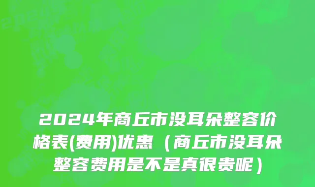 2024年商丘市没耳朵整容价格表(费用)优惠（商丘市没耳朵整容费用是不是真很贵呢）