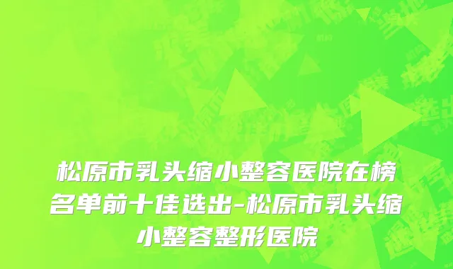 松原市乳头缩小整容医院在榜名单前十佳选出-松原市乳头缩小整容整形医院