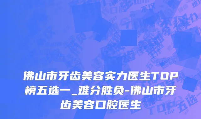 佛山市牙齿美容实力医生TOP榜五选一_难分胜负-佛山市牙齿美容口腔医生