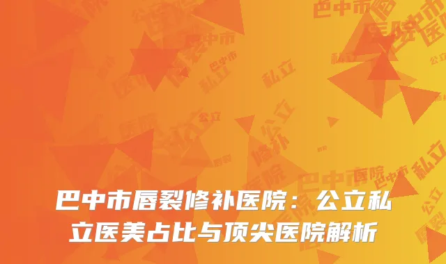 巴中市唇裂修补医院：公立私立医美占比与顶尖医院解析