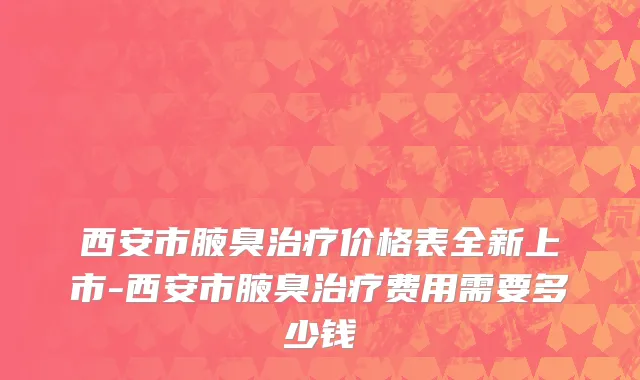 西安市腋臭治疗价格表全新上市-西安市腋臭治疗费用需要多少钱