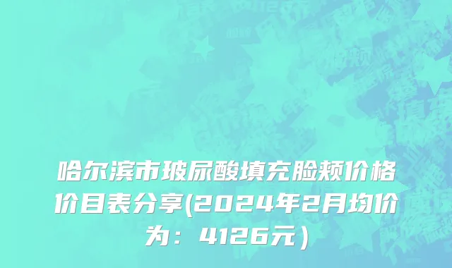 哈尔滨市玻尿酸填充脸颊价格价目表分享(2024年2月均价为：4126元）