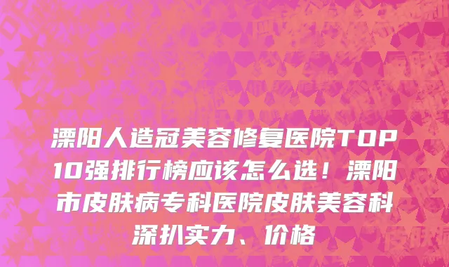 溧阳人造冠美容修复医院TOP10强排行榜应该怎么选!溧阳市皮肤病专科医院皮肤美容科深扒实力、价格