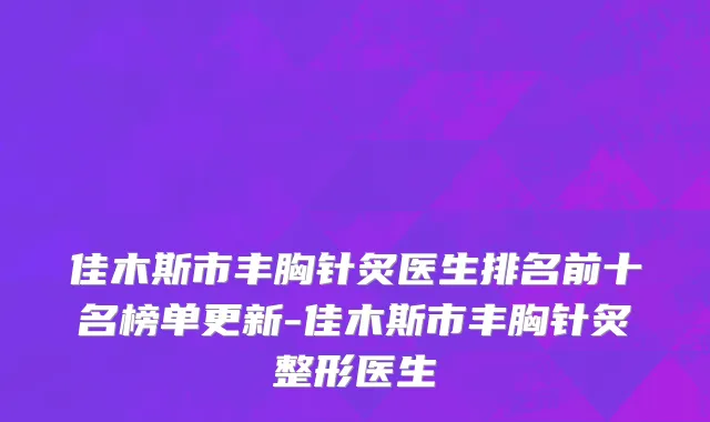 佳木斯市丰胸针炙医生排名前十名榜单更新-佳木斯市丰胸针炙整形医生