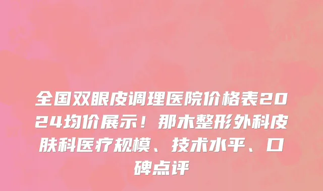 全国双眼皮调理医院价格表2024均价展示!那木整形外科皮肤科医疗规模、技术水平、口碑点评