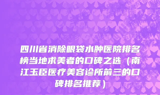 四川省消除眼袋水肿医院排名榜当地求美者的口碑之选（南江玉臣医疗美容诊所前三的口碑排名推荐）