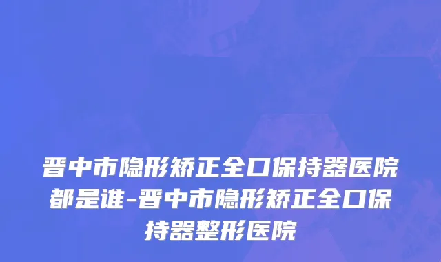 晋中市隐形矫正全口保持器医院都是谁-晋中市隐形矫正全口保持器整形医院