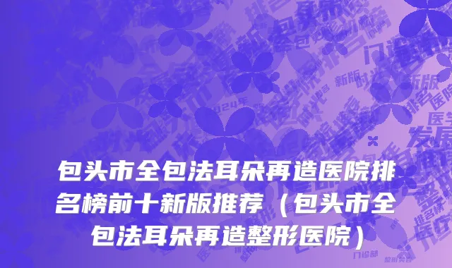 包头市全包法耳朵再造医院排名榜前十新版推荐（包头市全包法耳朵再造整形医院）