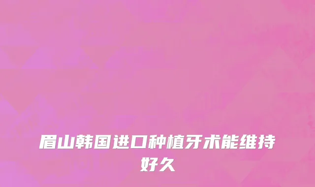 眉山韩国进口种植牙术能维持好久