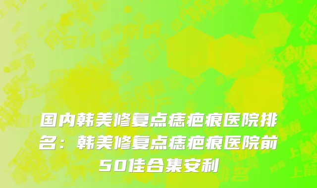 国内韩美修复点痣疤痕医院排名：韩美修复点痣疤痕医院前50佳合集安利