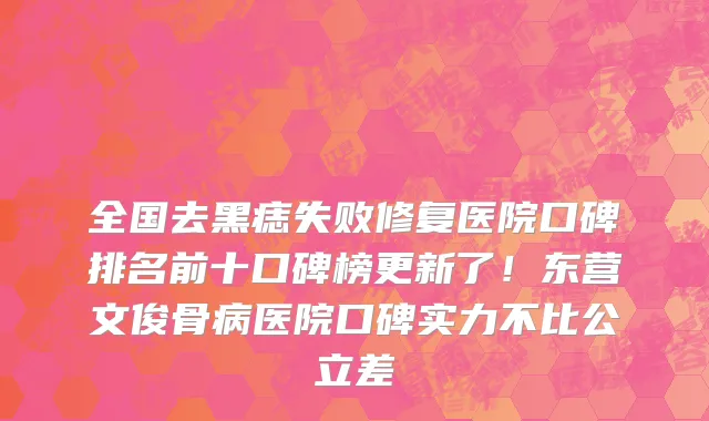 全国去黑痣失败修复医院口碑排名前十口碑榜更新了！东营文俊骨病医院口碑实力不比公立差