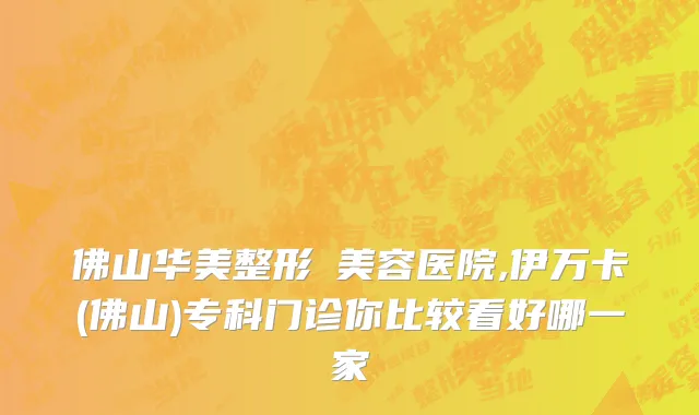 佛山华美整形​美容医院,伊万卡(佛山)专科门诊你比较看好哪一家