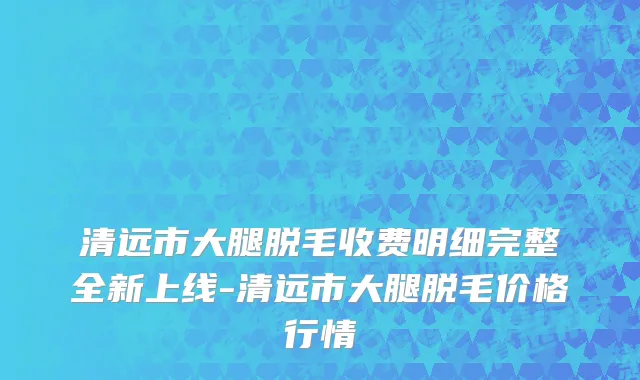 清远市大腿脱毛收费明细完整全新上线-清远市大腿脱毛价格行情