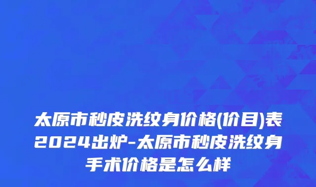 太原市秒皮洗纹身价格(价目)表2024出炉-太原市秒皮洗纹身手术价格是怎么样