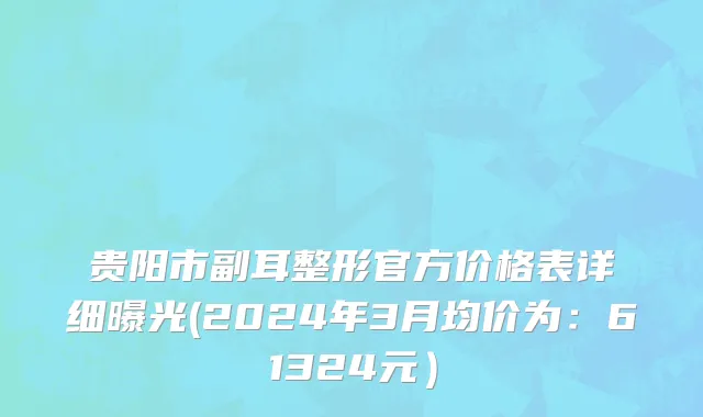 贵阳市副耳整形官方价格表详细曝光(2024年3月均价为：61324元）
