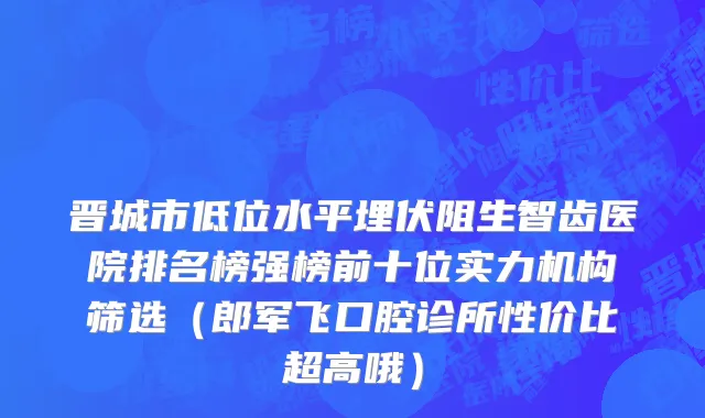 晋城市低位水平埋伏阻生智齿医院排名榜强榜前十位实力机构筛选（郎军飞口腔诊所性价比超高哦）