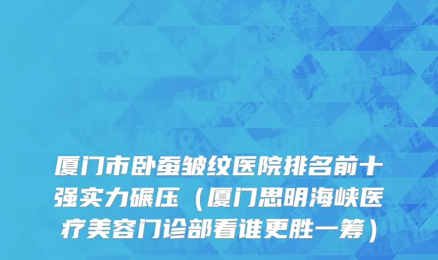厦门市卧蚕皱纹医院排名前十强实力碾压（厦门思明海峡医疗美容门诊部看谁更胜一筹）