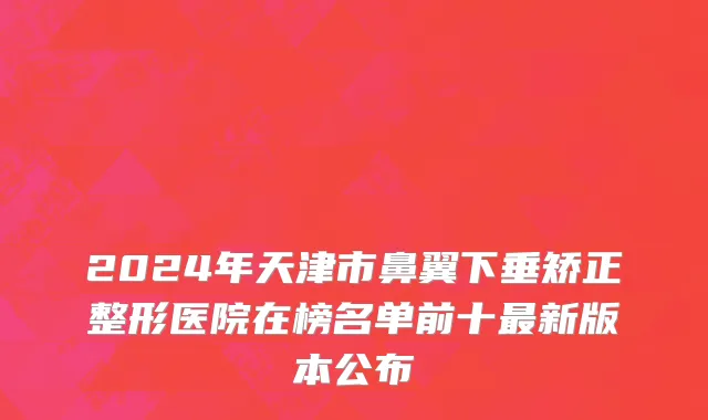 2024年天津市鼻翼下垂矫正整形医院在榜名单前十最新版本公布