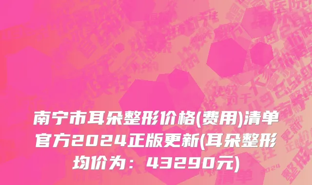 南宁市耳朵整形价格(费用)清单官方2024正版更新(耳朵整形均价为：43290元)