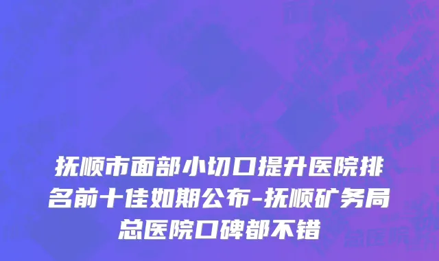 抚顺市面部小切口提升医院排名前十佳如期公布-抚顺矿务局总医院口碑都不错