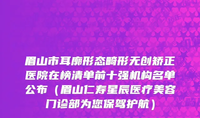眉山市耳廓形态畸形无创矫正医院在榜清单前十强机构名单公布（眉山仁寿星辰医疗美容门诊部为您保驾护航）
