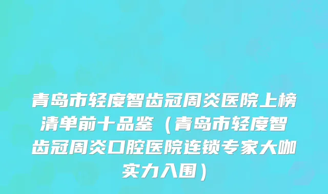 青岛市轻度智齿冠周炎医院上榜清单前十品鉴（青岛市轻度智齿冠周炎口腔医院连锁专家大咖实力入围）