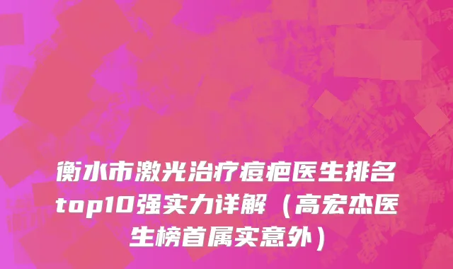 衡水市激光治疗痘疤医生排名top10强实力详解（高宏杰医生榜首属实意外）