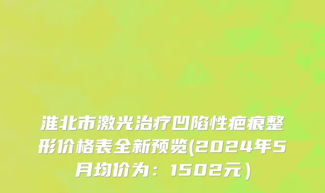 淮北市激光治疗凹陷性疤痕整形价格表全新预览(2024年5月均价为：1502元）