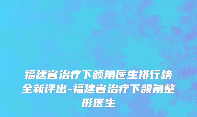 福建省治疗下颌角医生排行榜全新评出-福建省治疗下颌角整形医生